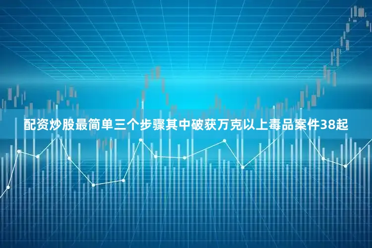 配资炒股最简单三个步骤其中破获万克以上毒品案件38起