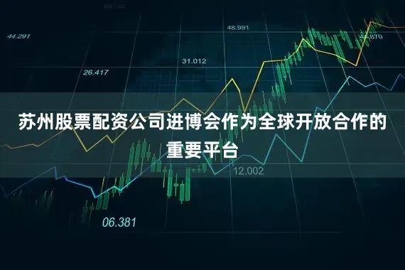 苏州股票配资公司进博会作为全球开放合作的重要平台