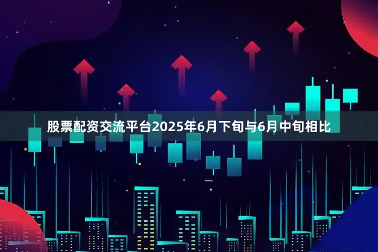 股票配资交流平台2025年6月下旬与6月中旬相比