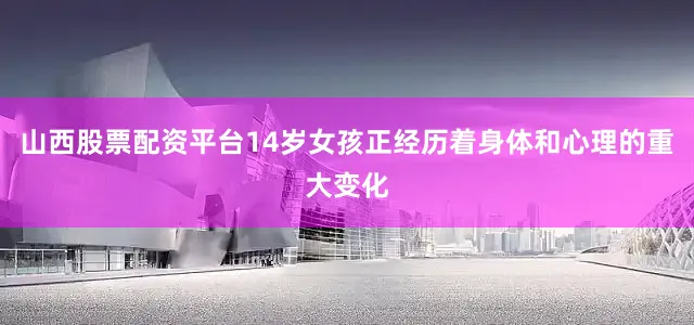 山西股票配资平台14岁女孩正经历着身体和心理的重大变化
