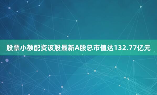 股票小额配资该股最新A股总市值达132.77亿元