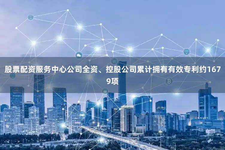 股票配资服务中心公司全资、控股公司累计拥有有效专利约1679项