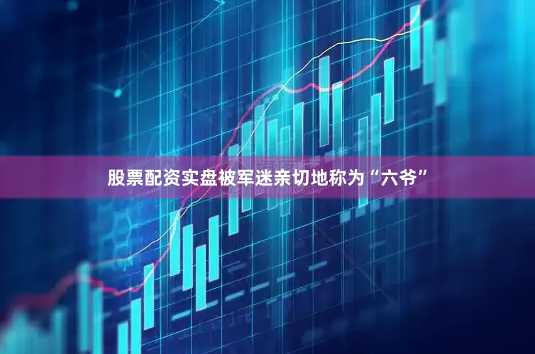 股票配资实盘被军迷亲切地称为“六爷”