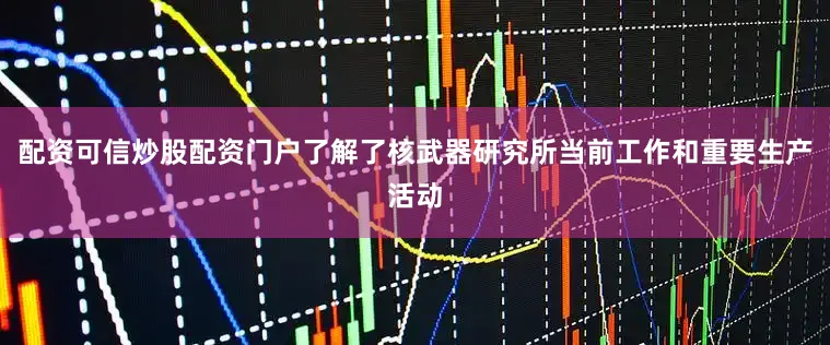 配资可信炒股配资门户了解了核武器研究所当前工作和重要生产活动