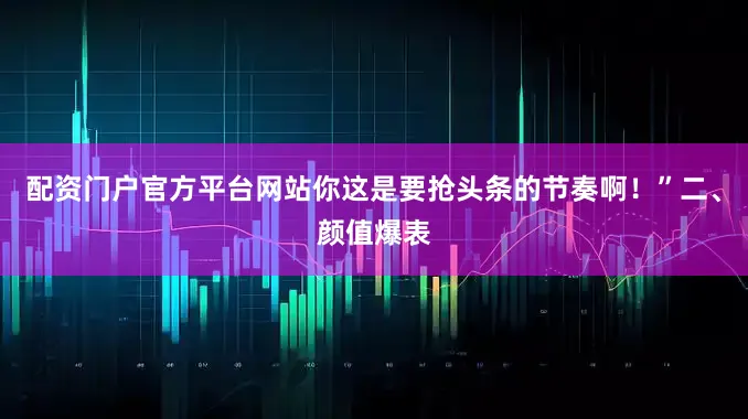 配资门户官方平台网站你这是要抢头条的节奏啊！”二、颜值爆表
