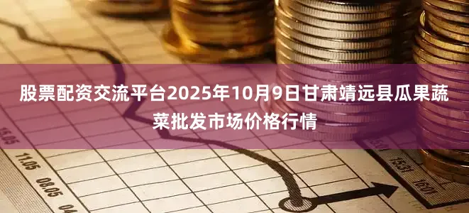 股票配资交流平台2025年10月9日甘肃靖远县瓜果蔬菜批发市场价格行情